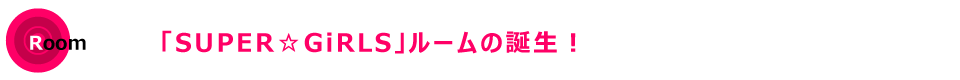 「SUPER☆GiRLS」ルームの誕生！