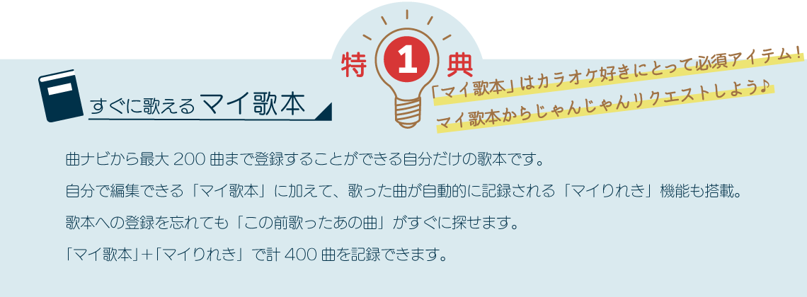 特典1 すぐに歌えるマイ歌本 曲ナビ、PC、アプリから最大200曲まで登録することができる自分だけの歌本です。会員番号でマイページを開設をして「マイ歌本」の画面を簡単編集できます。自分で編集できる「マイ歌本」に加えて、歌った曲が自動的に記録される「マイりれき」機能も搭載。歌本への登録を忘れても「この前歌ったあの曲」がすぐに探せます。「マイ歌本」＋「マイりれき」で計400曲を記録できます。