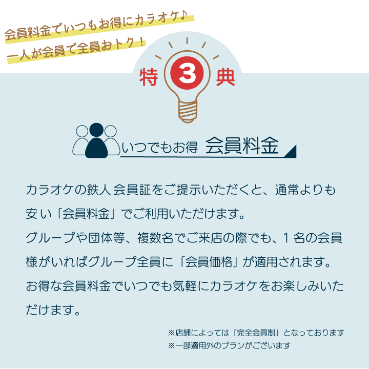 特典3 いつでもお得会員料金 カラオケの鉄人会員証をご提示いただくと、通常よりも安い「会員料金」でご利用いただけます。グループや団体等、複数名でご来店の際でも、1名の会員様がいればグループ全員に「会員価格」が適用されます。お得な会員料金でいつでも気軽にカラオケをお楽しみいただけます。