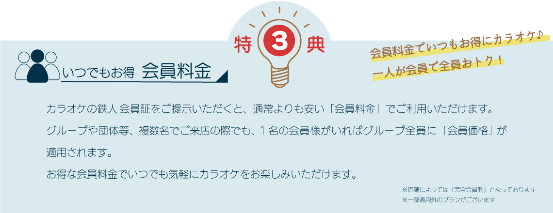 特典3 いつでもお得会員料金 カラオケの鉄人会員証をご提示いただくと、通常よりも安い「会員料金」でご利用いただけます。グループや団体等、複数名でご来店の際でも、1名の会員様がいればグループ全員に「会員価格」が適用されます。お得な会員料金でいつでも気軽にカラオケをお楽しみいただけます。